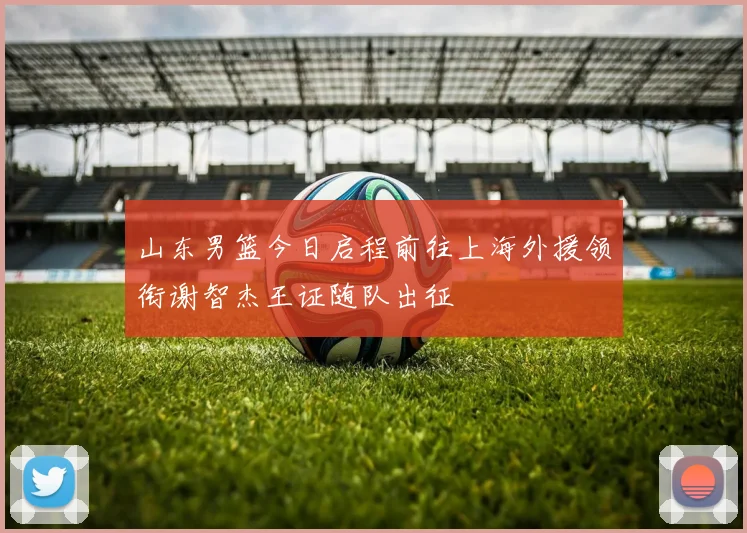 山东男篮今日启程前往上海外援领衔谢智杰王证随队出征