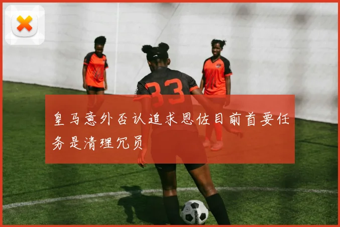 皇马意外否认追求恩佐目前首要任务是清理冗员