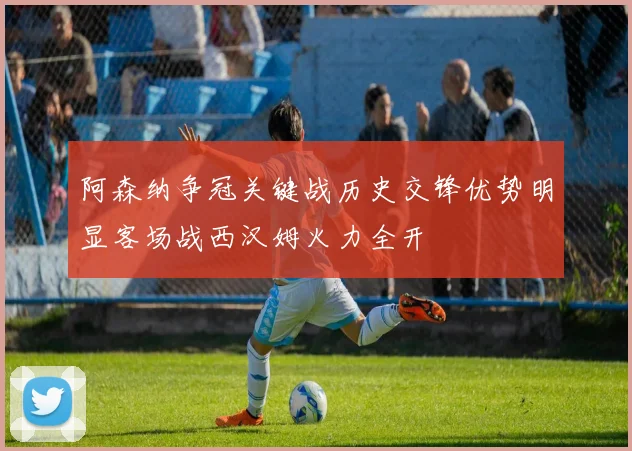 阿森纳争冠关键战历史交锋优势明显客场战西汉姆火力全开