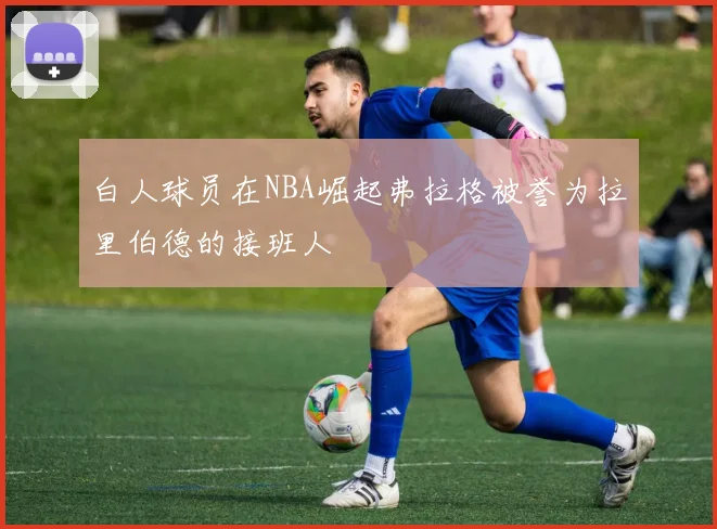 白人球员在NBA崛起弗拉格被誉为拉里伯德的接班人