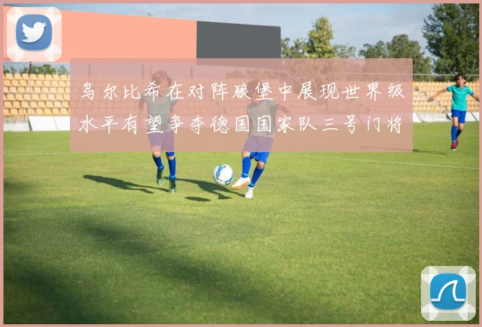 乌尔比希在对阵狼堡中展现世界级水平有望争夺德国国家队三号门将位置