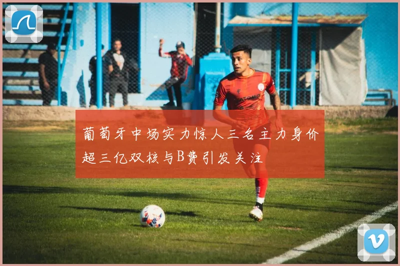 葡萄牙中场实力惊人三名主力身价超三亿双核与B费引发关注