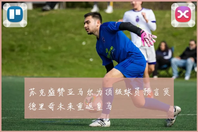 苏克盛赞亚马尔为顶级球员预言莫德里奇未来重返皇马