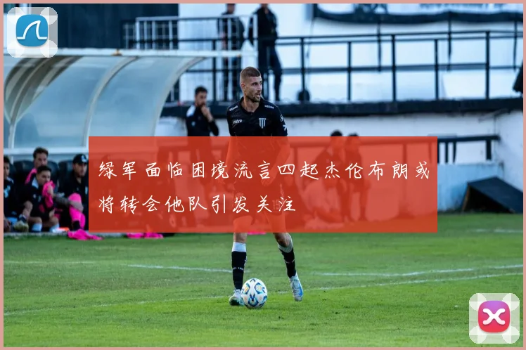 绿军面临困境流言四起杰伦布朗或将转会他队引发关注