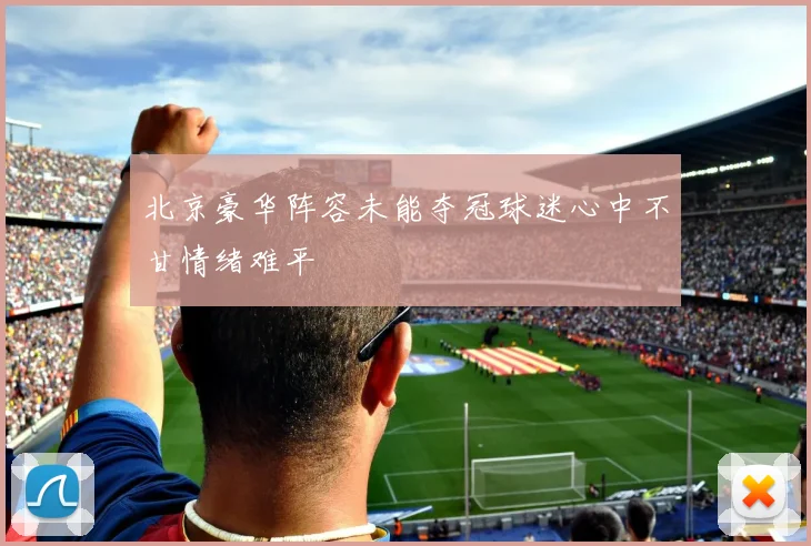 北京豪华阵容未能夺冠球迷心中不甘情绪难平
