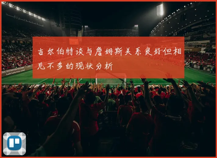 吉尔伯特谈与詹姆斯关系良好但相见不多的现状分析