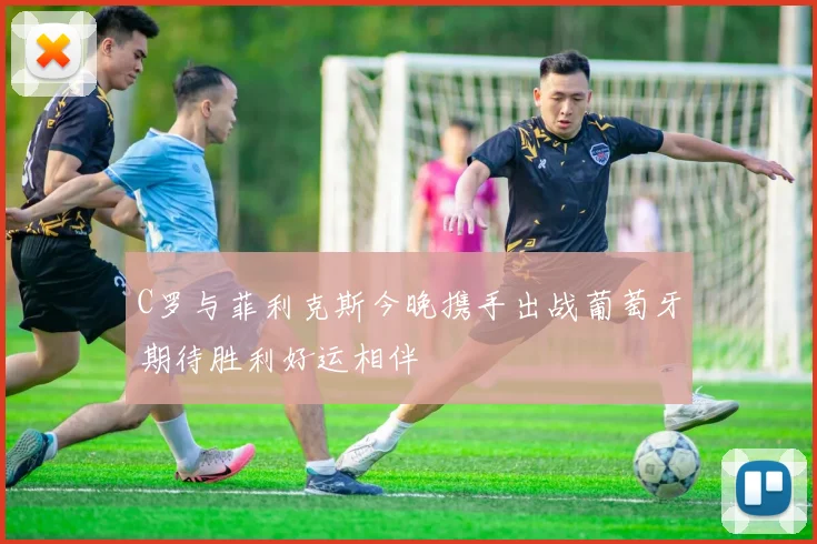 C罗与菲利克斯今晚携手出战葡萄牙期待胜利好运相伴