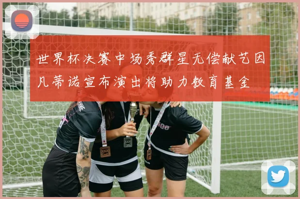世界杯决赛中场秀群星无偿献艺因凡蒂诺宣布演出将助力教育基金