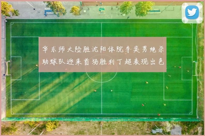 华东师大险胜沈阳体院李奕男绝杀助球队迎来首场胜利丁超表现出色贡献21分5断