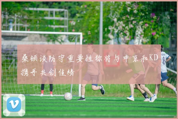 桑顿谈防守重要性称将与申京和KD携手共创佳绩